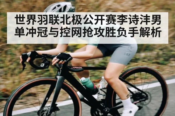 世界羽联北极公开赛李诗沣男单冲冠与控网抢攻胜负手解析