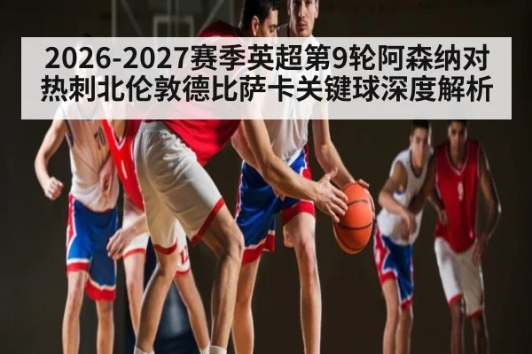 2026-2027赛季英超第9轮阿森纳对热刺北伦敦德比萨卡关键球深度解析