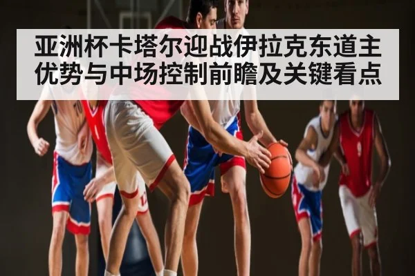 亚洲杯卡塔尔迎战伊拉克东道主优势与中场控制前瞻及关键看点